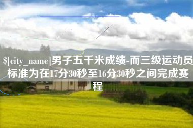 临汾男子五千米成绩-而三级运动员标准为在17分30秒至16分30秒之间完成赛程