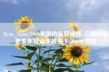 临汾5000米国内最好成绩-它激励着更多年轻选手投身于5000米项目