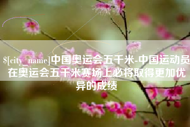 临汾中国奥运会五千米-中国运动员在奥运会五千米赛场上必将取得更加优异的成绩