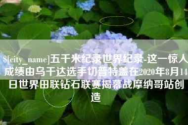 临汾五千米纪录世界纪录-这一惊人成绩由乌干达选手切普特盖在2020年8月14日世界田联钻石联赛揭幕战摩纳哥站创造