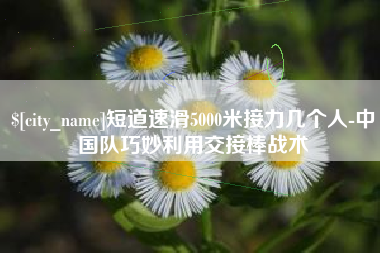 临汾短道速滑5000米接力几个人-中国队巧妙利用交接棒战术