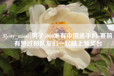 临汾男子5000米有中国选手吗-赛前有想过和队友们一起站上领奖台