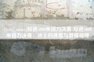 临汾短道5000米接力决赛-短道5000米接力决赛：冰上的速度与激情碰撞
