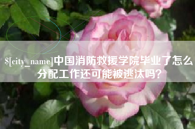 临汾中国消防救援学院毕业了怎么分配工作还可能被逃汰吗？