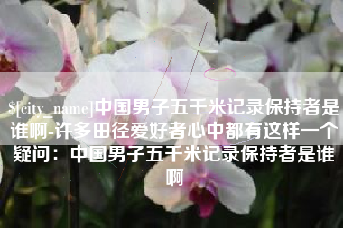临汾中国男子五千米记录保持者是谁啊-许多田径爱好者心中都有这样一个疑问：中国男子五千米记录保持者是谁啊