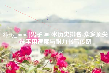 临汾男子5000米历史排名-众多顶尖选手用速度与耐力书写传奇