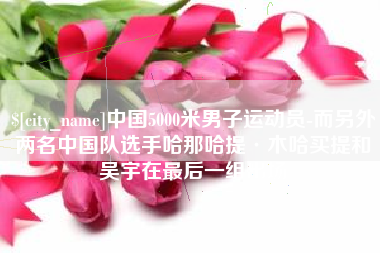 临汾中国5000米男子运动员-而另外两名中国队选手哈那哈提·木哈买提和吴宇在最后一组出场
